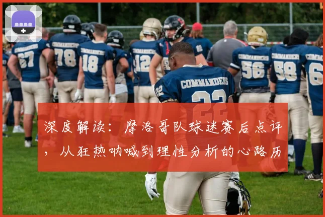 深度解读：摩洛哥队球迷赛后点评，从狂热呐喊到理性分析的心路历程