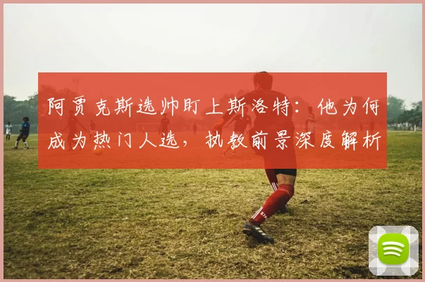 阿贾克斯选帅盯上斯洛特:他为何成为热门人选,执教前景深度解析